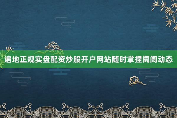 遍地正规实盘配资炒股开户网站随时掌捏阛阓动态