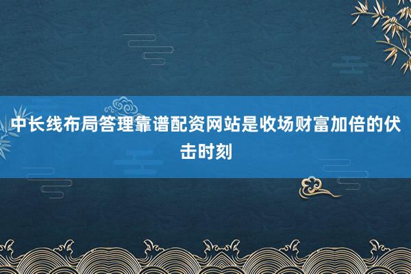 中长线布局答理靠谱配资网站是收场财富加倍的伏击时刻