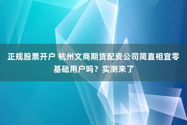 正规股票开户 杭州文商期货配资公司简直相宜零基础用户吗？实测来了