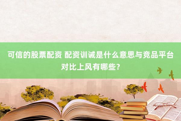 可信的股票配资 配资训诫是什么意思与竞品平台对比上风有哪些？