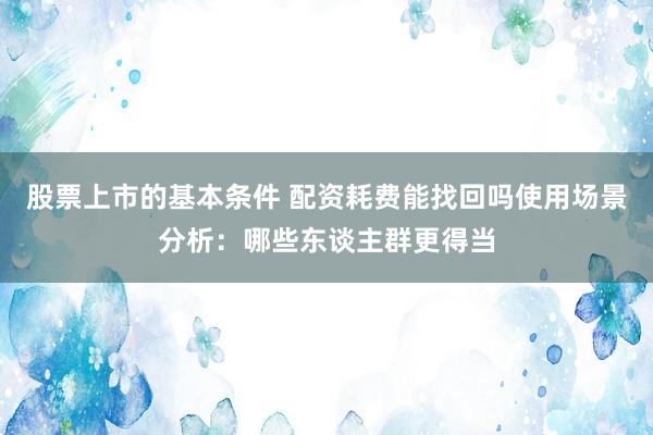 股票上市的基本条件 配资耗费能找回吗使用场景分析：哪些东谈主群更得当