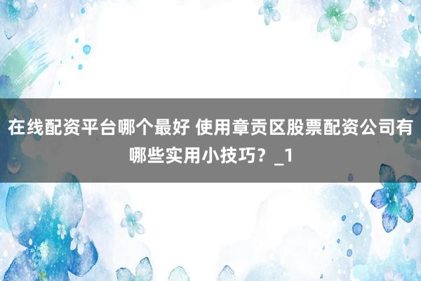 在线配资平台哪个最好 使用章贡区股票配资公司有哪些实用小技巧？_1