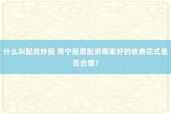 什么叫配资炒股 南宁股票配资哪家好的收费花式是否合理？