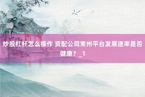 炒股杠杆怎么操作 资配公司常州平台发展速率是否健康？_1