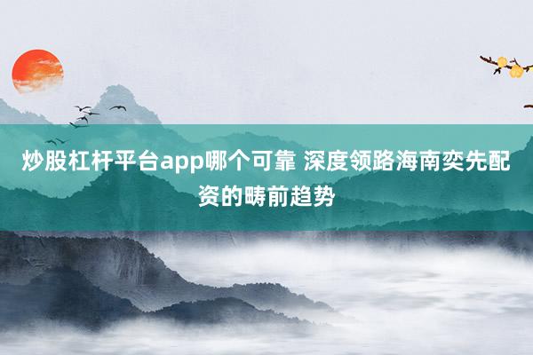 炒股杠杆平台app哪个可靠 深度领路海南奕先配资的畴前趋势