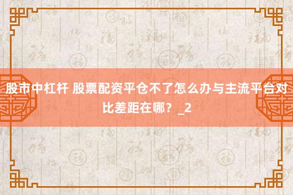 股市中杠杆 股票配资平仓不了怎么办与主流平台对比差距在哪？_2