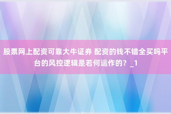 股票网上配资可靠大牛证券 配资的钱不错全买吗平台的风控逻辑是若何运作的？_1