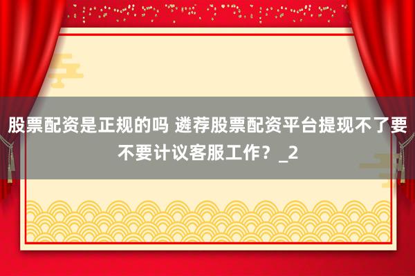 股票配资是正规的吗 遴荐股票配资平台提现不了要不要计议客服工作？_2